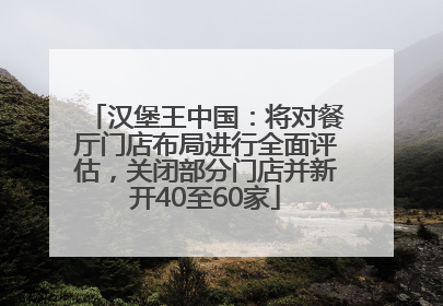 汉堡王中国：将对餐厅门店布局进行全面评估，关闭部分门店并新开40至60家
